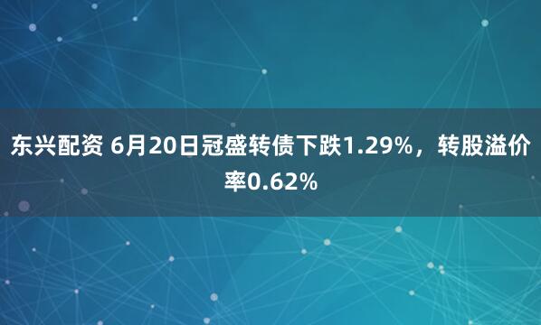 东兴配资 6月20日冠盛转债下跌1.29%，转股溢价率0.62%