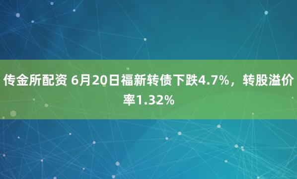 传金所配资 6月20日福新转债下跌4.7%，转股溢价率1.32%