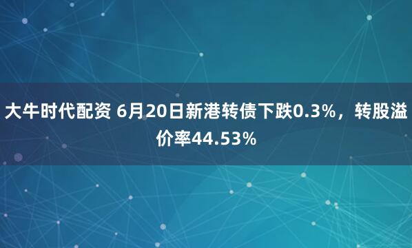 大牛时代配资 6月20日新港转债下跌0.3%，转股溢价率44.53%