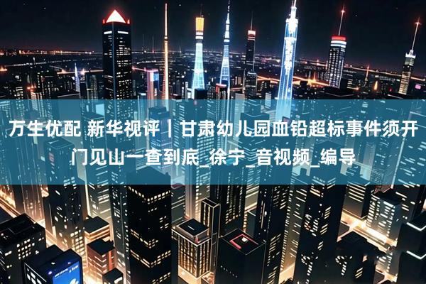 万生优配 新华视评｜甘肃幼儿园血铅超标事件须开门见山一查到底_徐宁_音视频_编导