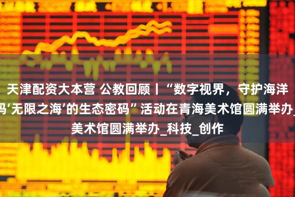 天津配资大本营 公教回顾丨“数字视界，守护海洋生态——解码‘无限之海’的生态密码”活动在青海美术馆圆满举办_科技_创作