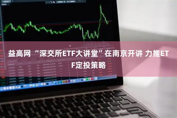 益高网 “深交所ETF大讲堂”在南京开讲 力推ETF定投策略