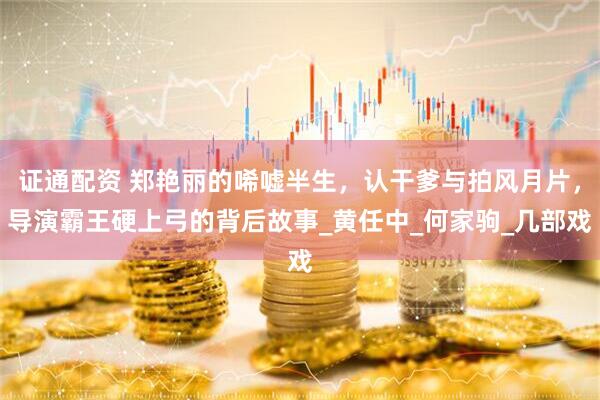 证通配资 郑艳丽的唏嘘半生，认干爹与拍风月片，导演霸王硬上弓的背后故事_黄任中_何家驹_几部戏