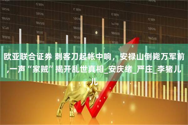 欧亚联合证券 刺客刀起帐中响，安禄山倒毙万军前,一声“家贼”揭开乱世真相_安庆绪_严庄_李猪儿