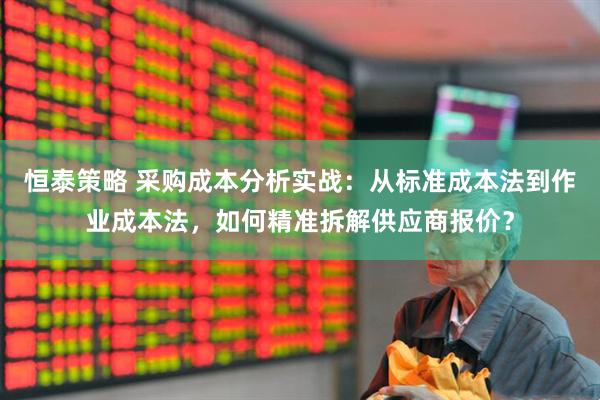 恒泰策略 采购成本分析实战：从标准成本法到作业成本法，如何精准拆解供应商报价？