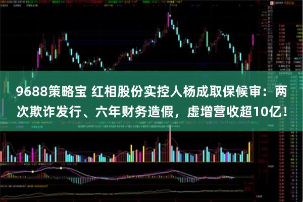 9688策略宝 红相股份实控人杨成取保候审：两次欺诈发行、六年财务造假，虚增营收超10亿！