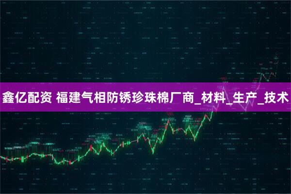 鑫亿配资 福建气相防锈珍珠棉厂商_材料_生产_技术