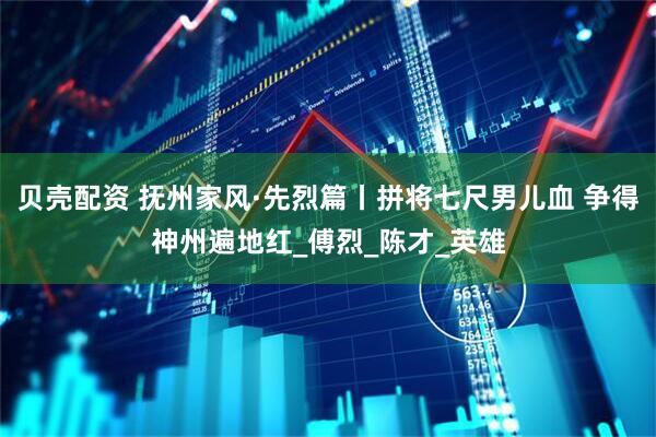 贝壳配资 抚州家风·先烈篇丨拼将七尺男儿血 争得神州遍地红_傅烈_陈才_英雄
