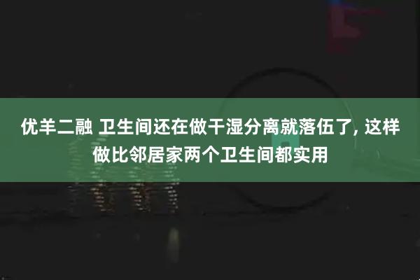 优羊二融 卫生间还在做干湿分离就落伍了, 这样做比邻居家两个卫生间都实用
