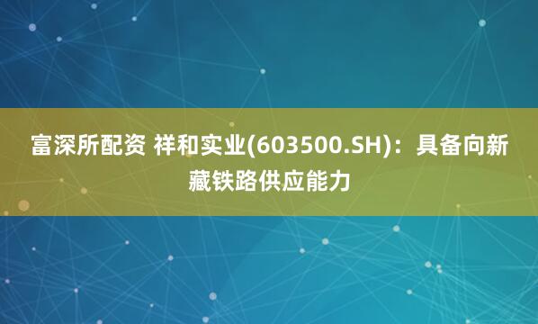 富深所配资 祥和实业(603500.SH)：具备向新藏铁路供应能力