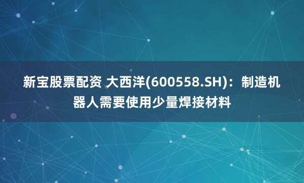 新宝股票配资 大西洋(600558.SH)：制造机器人需要使用少量焊接材料