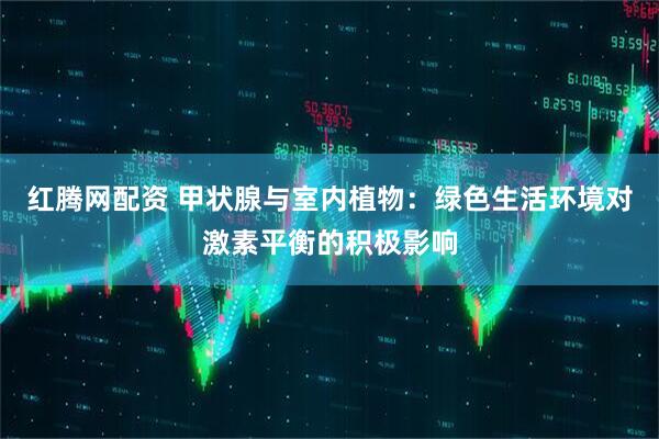 红腾网配资 甲状腺与室内植物：绿色生活环境对激素平衡的积极影响