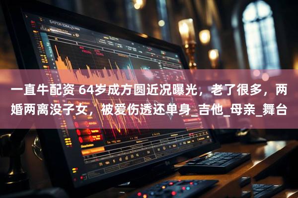 一直牛配资 64岁成方圆近况曝光，老了很多，两婚两离没子女，被爱伤透还单身_吉他_母亲_舞台
