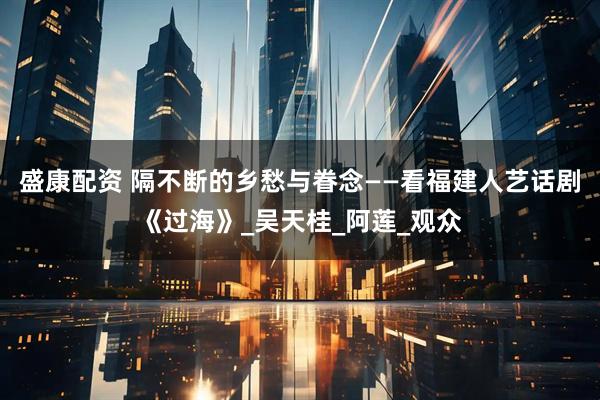 盛康配资 隔不断的乡愁与眷念——看福建人艺话剧《过海》_吴天桂_阿莲_观众