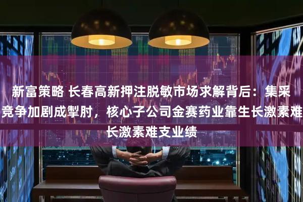新富策略 长春高新押注脱敏市场求解背后：集采压价与竞争加剧成掣肘，核心子公司金赛药业靠生长激素难支业绩