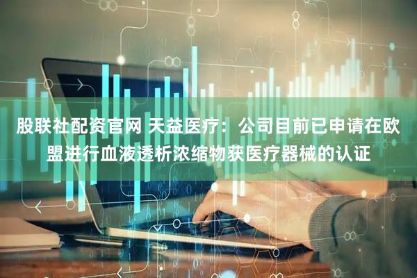 股联社配资官网 天益医疗：公司目前已申请在欧盟进行血液透析浓缩物获医疗器械的认证