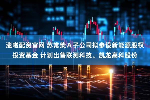 涨啦配资官网 苏常柴A子公司拟参设新能源股权投资基金 计划出售联测科技、凯龙高科股份