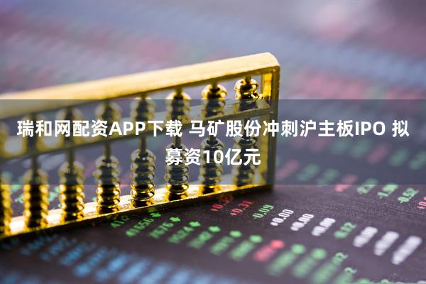 瑞和网配资APP下载 马矿股份冲刺沪主板IPO 拟募资10亿元
