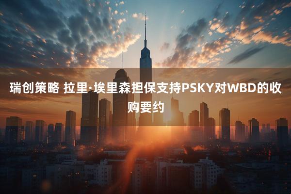 瑞创策略 拉里·埃里森担保支持PSKY对WBD的收购要约