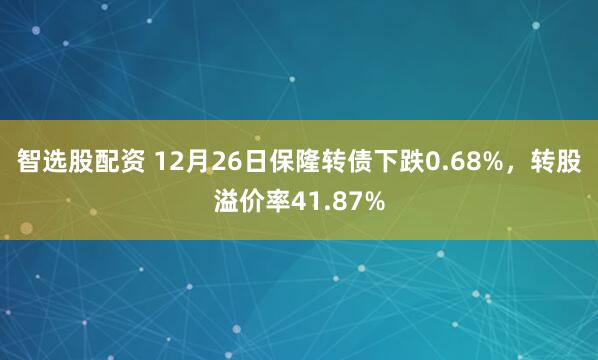 智选股配资 12月26日保隆转债下跌0.68%，转股溢价率41.87%