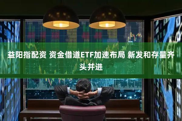 益阳指配资 资金借道ETF加速布局 新发和存量齐头并进