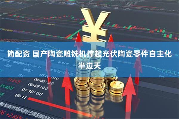 简配资 国产陶瓷雕铣机撑起光伏陶瓷零件自主化半边天