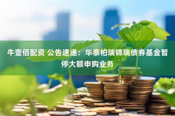 牛壹佰配资 公告速递：华泰柏瑞锦瑞债券基金暂停大额申购业务