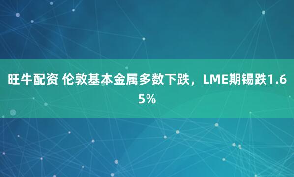 旺牛配资 伦敦基本金属多数下跌，LME期锡跌1.65%
